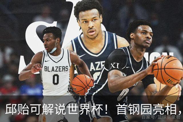 邱贻可解说世界杯！首钢园亮相，和郭艾伦孙继海同框，细节曝光
